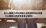 在ins看别人的时候别人会知道吗怎么设置（ins看别人的主页会有记录吗）