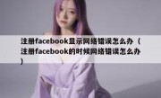 注册facebook显示网络错误怎么办（注册facebook的时候网络错误怎么办）