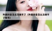 外国抖音怎么注册不了（外国抖音怎么注册不了账号）