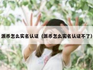 派币怎么实名认证（派币怎么实名认证不了）