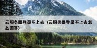 云服务器登录不上去（云服务器登录不上去怎么回事）