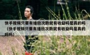 快手视频只要有播放次数就有收益吗是真的吗（快手视频只要有播放次数就有收益吗是真的吗吗）