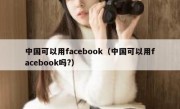 中国可以用facebook（中国可以用facebook吗?）