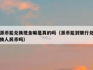 派币能兑换现金嘛是真的吗（派币能到银行兑换人民币吗）