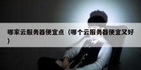 哪家云服务器便宜点（哪个云服务器便宜又好）