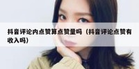 抖音评论内点赞算点赞量吗（抖音评论点赞有收入吗）