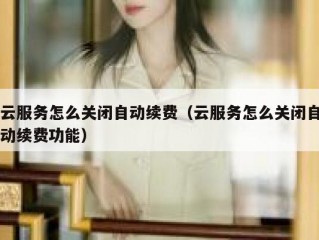 云服务怎么关闭自动续费（云服务怎么关闭自动续费功能）