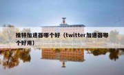 推特加速器哪个好（twitter加速器哪个好用）