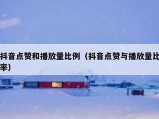 抖音点赞和播放量比例（抖音点赞与播放量比率）