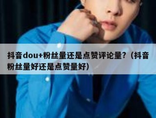抖音dou+粉丝量还是点赞评论量?（抖音粉丝量好还是点赞量好）