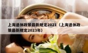 上海退休政策最新规定2021（上海退休政策最新规定2023年）