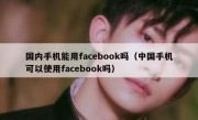 国内手机能用facebook吗（中国手机可以使用facebook吗）