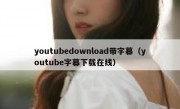 youtubedownload带字幕（youtube字幕下载在线）