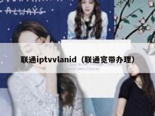 联通iptvvlanid（联通宽带办理）