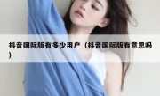 抖音国际版有多少用户（抖音国际版有意思吗）