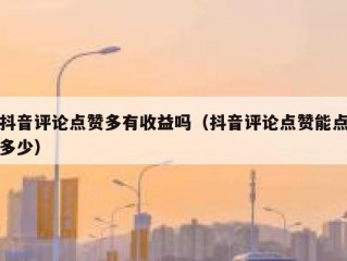 抖音评论点赞多有收益吗（抖音评论点赞能点多少）