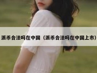 派币合法吗在中国（派币合法吗在中国上市）