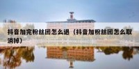 抖音加完粉丝团怎么退（抖音加粉丝团怎么取消掉）