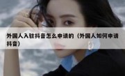 外国人入驻抖音怎么申请的（外国人如何申请抖音）