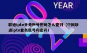 联通iptv业务账号密码怎么查到（中国联通iptv业务账号和密码）