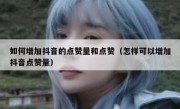 如何增加抖音的点赞量和点赞（怎样可以增加抖音点赞量）