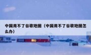中国用不了谷歌地图（中国用不了谷歌地图怎么办）