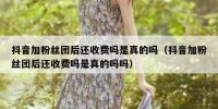 抖音加粉丝团后还收费吗是真的吗（抖音加粉丝团后还收费吗是真的吗吗）