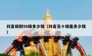 抖音级别50级多少钱（抖音五十级是多少钱）