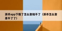 派币app下载了怎么登陆不了（派币怎么登录不了了）