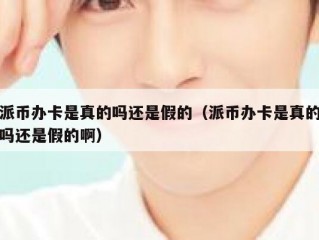 派币办卡是真的吗还是假的（派币办卡是真的吗还是假的啊）