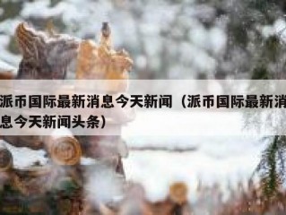 派币国际最新消息今天新闻（派币国际最新消息今天新闻头条）