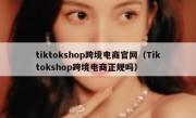 tiktokshop跨境电商官网（Tiktokshop跨境电商正规吗）