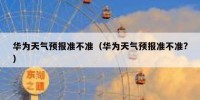 华为天气预报准不准（华为天气预报准不准?）