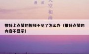 推特上点赞的视频不见了怎么办（推特点赞的内容不显示）