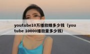 youtube10万播放赚多少钱（youtube 10000播放量多少钱）