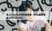 能上Facebook的加速器（什么加速器能上facebook）