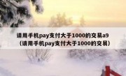 请用手机pay支付大于1000的交易a9（请用手机pay支付大于1000的交易）