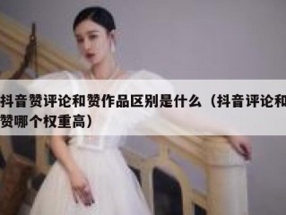 抖音赞评论和赞作品区别是什么（抖音评论和赞哪个权重高）