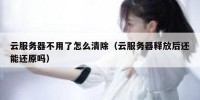 云服务器不用了怎么清除（云服务器释放后还能还原吗）