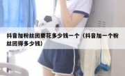 抖音加粉丝团要花多少钱一个（抖音加一个粉丝团得多少钱）