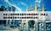 抖音上面的观看流量可以换成钱吗?（抖音上面的观看流量可以换成钱吗安全吗）