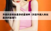外国抖音粉丝最多的是谁啊（抖音外国人粉丝最多的是谁?）