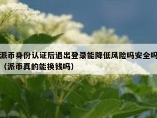 派币身份认证后退出登录能降低风险吗安全吗（派币真的能换钱吗）