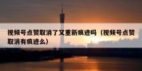 视频号点赞取消了又重新痕迹吗（视频号点赞取消有痕迹么）