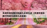 天津外地车限行时间几点到几点（天津外地车限行时间几点到几点结束）
