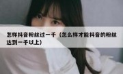 怎样抖音粉丝过一千（怎么样才能抖音的粉丝达到一千以上）
