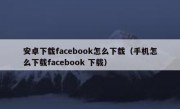 安卓下载facebook怎么下载（手机怎么下载facebook 下载）