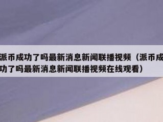 派币成功了吗最新消息新闻联播视频（派币成功了吗最新消息新闻联播视频在线观看）
