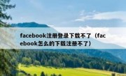 facebook注册登录下载不了（facebook怎么的下载注册不了）