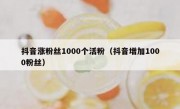 抖音涨粉丝1000个活粉（抖音增加1000粉丝）